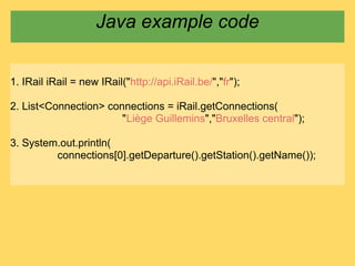 Java example code


1. IRail iRail = new IRail("http://api.iRail.be/","fr");

2. List<Connection> connections = iRail.getConnections(
                       "Liège Guillemins","Bruxelles central");

3. System.out.println(
         connections[0].getDeparture().getStation().getName());
 