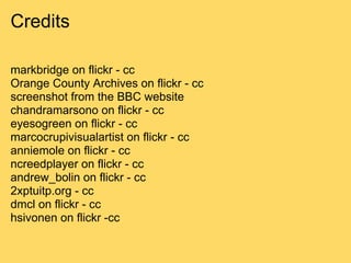 Credits

markbridge on flickr - cc
Orange County Archives on flickr - cc
screenshot from the BBC website
chandramarsono on flickr - cc
eyesogreen on flickr - cc
marcocrupivisualartist on flickr - cc
anniemole on flickr - cc
ncreedplayer on flickr - cc
andrew_bolin on flickr - cc
2xptuitp.org - cc
dmcl on flickr - cc
hsivonen on flickr -cc
 