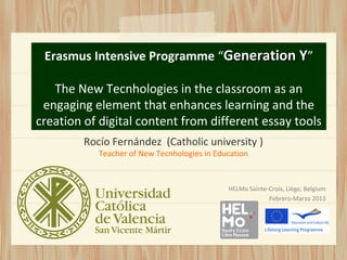 Erasmus Intensive Programme “Generation Y”

   The New Tecnhologies in the classroom as an
 engaging element that enhances learning and the
creation of digital content from different essay tools
         Rocío Fernández (Catholic university )
            Teacher of New Tecnhologies in Education



                                              HELMo Sainte-Croix, Liège, Belgium
                                                           Febrero-Marzo 2013
 