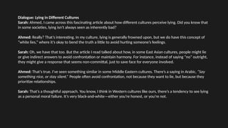 Dialogue: Lying in Different Cultures
Sarah: Ahmed, I came across this fascinating article about how different cultures perceive lying. Did you know that
in some societies, lying isn't always seen as inherently bad?
Ahmed: Really? That’s interesting. In my culture, lying is generally frowned upon, but we do have this concept of
“white lies,” where it’s okay to bend the truth a little to avoid hurting someone’s feelings.
Sarah: Oh, we have that too. But the article I read talked about how, in some East Asian cultures, people might lie
or give indirect answers to avoid confrontation or maintain harmony. For instance, instead of saying “no” outright,
they might give a response that seems non-committal, just to save face for everyone involved.
Ahmed: That’s true. I’ve seen something similar in some Middle Eastern cultures. There’s a saying in Arabic, “Say
something nice, or stay silent.” People often avoid confrontation, not because they want to lie, but because they
prioritize relationships.
Sarah: That’s a thoughtful approach. You know, I think in Western cultures like ours, there’s a tendency to see lying
as a personal moral failure. It’s very black-and-white—either you’re honest, or you’re not.
 