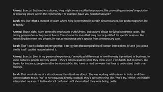 Ahmed: Exactly. But in other cultures, lying might serve a collective purpose, like protecting someone’s reputation
or ensuring peace within the community. For example, have you heard of taqiyya?
Sarah: Yes, isn’t that a concept in Islam where lying is permitted in certain circumstances, like protecting one’s life
or family?
Ahmed: That’s right. Islam generally emphasizes truthfulness, but taqiyya allows for lying in extreme cases, like
during persecution or to prevent harm. There’s also the idea that lying can be justified for specific reasons, like
reconciling between two people, in war, or to protect one’s spouse from unnecessary pain.
Sarah: That’s such a balanced perspective. It recognizes the complexities of human interactions. It’s not just about
the lie itself but the reason behind it.
Ahmed: Exactly. Even in my personal experience, I’ve noticed differences in how honesty is practiced in business. In
some cultures, people are very direct—they’ll tell you exactly what they think, even if it’s harsh. But in others, like
Japan, for instance, people tend to be more subtle. You have to read between the lines to understand their true
feelings.
Sarah: That reminds me of a situation my friend told me about. She was working with a team in India, and they
were reluctant to say “no” to her requests directly. Instead, they’d say something like, “We’ll try,” which she initially
interpreted as a yes. It led to a lot of confusion until she realized they were being polite.
 