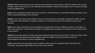 Ahmed: Politeness and respect are so central to communication in many cultures. I think it’s similar to the concept
of adab in Islam, where you aim to be respectful and considerate in all your interactions, even if it means not being
entirely straightforward.
Sarah: That’s a beautiful principle. But at the same time, I wonder if there’s a downside to being too indirect. Can it
lead to misunderstandings or even mistrust?
Ahmed: It can. That’s why context matters so much. If someone lies to manipulate or deceive for selfish reasons,
it’s wrong. But if the intention is to protect, avoid harm, or maintain harmony, the situation becomes more
nuanced.
Sarah: You’re right. It reminds me of how children are taught about honesty in different cultures. In the West, we
often hear stories like “The Boy Who Cried Wolf” to emphasize the consequences of lying. Are there similar stories
in your culture?
Ahmed: Yes, we have plenty of stories and proverbs about honesty. One of my favorites is “A lie has no legs,” which
means lies don’t last and will eventually collapse under their weight. But at the same time, there’s an
acknowledgment that life isn’t always straightforward.
Sarah: I guess that’s true everywhere. Even in Western culture, there’s a recognition that “the truth hurts”
sometimes, and people might soften it for someone else’s benefit.
 