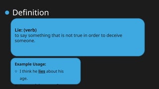 Definition
Lie: (verb)
to say something that is not true in order to deceive
someone.
Example Usage:
o I think he lies about his
age.
o Are you lying to me?
 