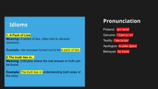 Idioms
Pronunciation
1. A Pack of Lies
Meaning: A series of lies, often told to deceive
someone.
Example: Her excuses turned out to be a pack of lies.
2.The truth lies in...
Meaning: Indicates where the real answer or truth can
be found.
Example: The truth lies in understanding both sides of
the story.
Pretend: /pr tend/
ɪˈ
Genuine: / d en.ju. n/
ˈ ʒ ɪ
Testify: / tes.tə.fa /
ˈ ɪ
Apologize: /ə p lə a z/
ˈ ɑ ˌʤ ɪ
Betrayed: /b tre d/
ɪˈ ɪ
 