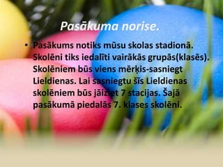 Pasākuma norise.
• Pasākums notiks mūsu skolas stadionā.
Skolēni tiks iedalīti vairākās grupās(klasēs).
Skolēniem būs viens mērķis-sasniegt
Lieldienas. Lai sasniegtu šīs Lieldienas
skolēniem būs jāiziet 7 stacijas. Šajā
pasākumā piedalās 7. klases skolēni.
 