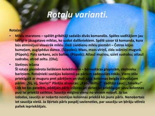 Rotaļu varianti.
Rotaļas:
• Mīklu maratons – spēlēt gribētāji sadalās divās komandās. Spēles vadītājiem jau
laicīgi ir jāsagatavo mīklas, ko uzdot dalībniekiem. Spēlē uzvar tā komanda, kura
būs atminējusi visvairāk mīklu. Daži Lieldienu mīklu piemēri – Četras kājas
kumeļam, augšpēdus danco. (Šūpoles); Mazs, mazs vīriņš, zīda svārciņi mugurā.
(Pūpols); Pats sarkans, acis baltas. (Pūpols); Atlauž muciņu, uziet sudrabu; atlauž
sudrabu, atrod zeltu. (Ola);
• Sietiņos iešana
Šī rotaļa piemērota lielākiem kolektīviem – bērnudārza grupiņām, skolnieku
bariņiem. Rotaļnieki sastājas kolonnā pa pāriem sadevušies rokās. Viens stāv
priekšgalā ar muguru pret pārējiem un skaļi sauc kolonnas beigās stāvošajam
pārim: „Sij, sij, Sieriņ!” Pārējie atsaucas: „Kādu miltu?” Vadītājs sauc: „Smalku!”
Līdz ko tas pateikts, pēdējais pāris izšķiras un skrien uz priekšu gar savu kolonnas
pusi lai priekšā satiktos. Saucējs mēģina vienu no viņiem noķert. Ja tas
izdodas, saucējs ar noķerto nostājas kolonnas priekšā kā jauns pāris. Nenoķertais
iet saucēja vietā. Ja šķirtais pāris paspēj savienoties, par saucēju un ķērāju vēlreiz
paliek iepriekšējais.
 