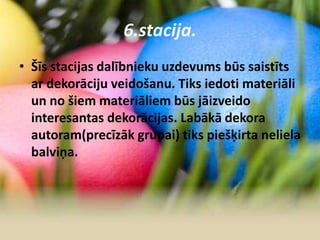 6.stacija.
• Šīs stacijas dalībnieku uzdevums būs saistīts
ar dekorāciju veidošanu. Tiks iedoti materiāli
un no šiem materiāliem būs jāizveido
interesantas dekorācijas. Labākā dekora
autoram(precīzāk grupai) tiks piešķirta neliela
balviņa.
 