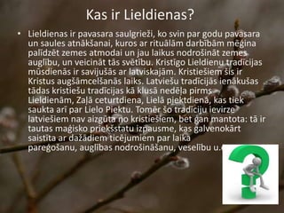 Kas ir Lieldienas?
• Lieldienas ir pavasara saulgrieži, ko svin par godu pavasara
un saules atnākšanai, kuros ar rituālām darbībām mēģina
palīdzēt zemes atmodai un jau laikus nodrošināt zemes
auglību, un veicināt tās svētību. Kristīgo Lieldienu tradīcijas
mūsdienās ir savijušās ar latviskajām. Kristiešiem šis ir
Kristus augšāmcelšanās laiks. Latviešu tradīcijās ienākušas
tādas kristiešu tradīcijas kā klusā nedēļa pirms
Lieldienām, Zaļā ceturtdiena, Lielā piektdiena, kas tiek
saukta arī par Lielo Piektu. Tomēr šo tradīciju ievirze
latviešiem nav aizgūta no kristiešiem, bet gan mantota: tā ir
tautas maģisko priekšstatu izpausme, kas galvenokārt
saistīta ar dažādiem ticējumiem par laika
pareģošanu, auglības nodrošināšanu, veselību u.c.
 