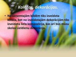 Kolāžas, dekorācijas.
• No uzņemtajām bildēm tiks izveidota
kolāža, bet no izveidotajām dekorācijām tiks
izveidota liela kompozīcija, kas arī būs mūsu
skolas Lieldienu dekorācija.
 