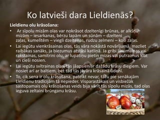 Ko latvieši dara Lieldienās?
Lieldienu olu krāsošana:
• Ar sīpolu mizām olas var nokrāsot dzeltenīgi brūnas, ar alkšņu
mizām – iesarkanas, bērzu lapām un sūnām – dzelteni
zaļas, kumelītēm – viegli dzeltenas, rudzu zelmeni – koši zaļas.
• Lai iegūtu vienkrāsainas olas, tās vāra nokāstā novārījumā, mazliet
raibākas sanāks, ja biezumus atstāsi katliņā. Ja gribi lāsumainas vai
rakstainas, samitrini olu, ar lupatiņu pietin mizas vai putraimus klāt
un cieši nosien.
• Lai iegūtu svītrainas olas, tās jāapsien ar dažādu krāsu diegiem. Var
nosiet arī ar baltiem, bet tad tās jāvāra krāsainā ūdenī.
• To, cik sena ir olu krāsošana, pateikt nevar, taču pie senākajām
Lieldienu tradīcijām tā nepieder. Visparastākais un visbiežāk
sastopamais olu krāsošanas veids bija vārīt tās sīpolu mizās, tad olas
ieguva zeltaini brūnganu krāsu.
 