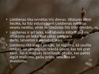 • Lieldienas tika svinētas trīs dienas. Vēstures avoti
liecina, ka līdz viduslaikiem Lieldienas svinētas
veselu nedēļu, vēlāk ierobežotas līdz trim dienām.
• Lieldienas ir arī laiks, kad latvieša klēts ir jau
iztukšota un laiks, kad sākas pavasara
darbi, latvietim ir visnabagākais.
• Lieldienu rītā ir agri jāceļas, lai redzētu, kā saulīte
rotājas, un jāmazgājas tekošā ūdenī, kas tek pret
sauli. Tas ir maģisks šķīstīšanās rituāls, kas palīdz
iegūt možumu, gaišu prātu, veselību un
skaistumu.
 