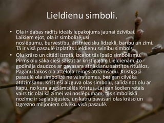 Lieldienu simboli.
• Ola ir dabas radīts ideāls iepakojums jaunai dzīvībai.
Laikiem ejot, ola ir simbolizējusi
noslēpumu, burvestību, ārstniecisku līdzekli, barību un zīmi.
Tā ir visā pasaulē izplatīts Lieldienu svinību simbols.
• Olu krāso un citādi izrotā, izceļot tās īpašo simbolismu.
Pirms olu sāka cieši saistīt ar kristīgajām Lieldienām, to
godināja daudzos ar pavasara atnākšanu saistītos rituālos.
Pagānu laikos ola attēloja zemes atdzimšanu. Kristīgajā
pasaulē ola simbolizē ne vairs zemes, bet gan cilvēka
atdzimšanu. Kristieši aizguva olas simbolu, salīdzinot olu ar
kapu, no kura augšāmcēlās Kristus. Lai gan šodien retais
vairs tic olai kā zīmei vai noslēpumam, tās simboliskā
nozīme ir saglabājusies, un katru pavasari olas krāso un
izgrezno miljoniem cilvēku visā pasaulē.
 