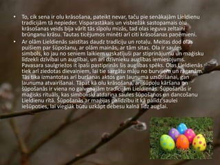 • To, cik sena ir olu krāsošana, pateikt nevar, taču pie senākajām Lieldienu
tradīcijām tā nepieder. Visparastākais un visbiežāk sastopamais olu
krāsošanas veids bija vārīt tās sīpolu mizās, tad olas ieguva zeltaini
brūnganu krāsu. Tautas ticējumos minēti arī citi krāsošanas paņēmieni.
• Ar olām Lieldienās saistītas daudz tradīciju un rotaļu. Meitas dod olas
puišiem par šūpošanu, ar olām mainās, ar tām sitas. Ola ir saules
simbols, ko jau no seniem laikiem uzskatījuši par stiprinājumu un maģisku
līdzekli dzīvībai un auglībai, un arī dzīvnieku auglības iemiesojums.
Pavasara saulgriežos it īpaši pastiprinās šis auglības spēks. Olas Lieldienās
tiek arī ziedotas dievaiņiem, lai tie sargātu māju no burvjiem un raganām.
Tās tika izmantotas arī buršanas aktos gan ļaunuma uzsūtīšanai, gan
ļaunuma atvairīšanai. Tāpat kā olu krāsošana, arī šūpoļu kāršana un
šūpošanās ir viena no galvenajām tradīcijām Lieldienās. Šūpošanās ir
maģisks rituāls, kas simboliski atdarina saules šūpošanos un dancošanu
Lieldienu rītā. Šūpošanās ar maģijas palīdzību it kā palīdz saulei
iešūpoties, lai vieglāk būtu uzkāpt debesu kalnā līdz augšai.
 