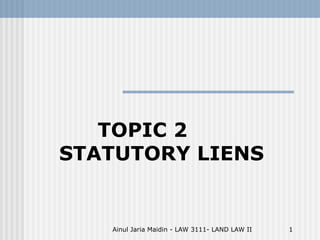 Ainul Jaria Maidin - LAW 3111- LAND LAW II 1
TOPIC 2
STATUTORY LIENS
 
