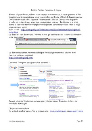 Esp@ce Publique Numérique de Gouvy

Si vous cliquez dessus, cela va vous amenez exactement ou je veux que vous alliez.
Imaginez que je voudrais que vous vous rendiez sur le site officiel de la commune de
Gouvy et que vous alliez regarder l'annonce sur l'EPN de Gouvy, cela risque de
prendre un certain temps avant que vous puissiez trouver ! Tandis que si je vous
donne le lien cela ira beaucoup plus vite et je serai certaine que vous serez la ou je
veux que vous soyez.
Voici le lien : http://www.gouvy.be/commune/services-communaux/espace-public-
numerique
Le lien n'est rien d'autre que l'adresse exacte qui se trouve dans la barre d'adresse de
votre navigateur !




Le lien est facilement reconnaissable par son soulignement et sa couleur bleu
(souvent mais pas toujours)
http://www.epn-gouvy.com/

Comment faire pour envoyer un lien par mail ?




Rendez vous sur Youtube ou sur epn-gouvy, tapez un des deux dans la barre de
recherche de Google.

Cliquez sur votre choix
En texte de couleur verte, c'est le nom du site : www.youtube.com ou epn-gouvy.com



Les liens hypertextes                                                            Page 2/3
 