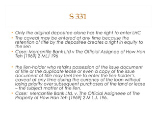 S 331
• Only the original depositee alone has the right to enter LHC
• The caveat may be entered at any time because the
retention of title by the depositee creates a right in equity to
the lien
• Case: Mercantile Bank Ltd v The Official Assignee of How Han
Teh [1969] 2 MLJ 196
• the lien-holder who retains possession of the issue document
of title or the duplicate lease or even a copy of the issue
document of title may feel free to enter the lien-holder’s
caveat at any time during the currency of the loan without
losing priority over subsequent purchasers of the land or lease
– the subject matter of the lien.
• Case: Mercantile Bank Ltd. v. The Official Assigneee of The
Property of How Han Teh [1969] 2 M.L.J. 196.
 