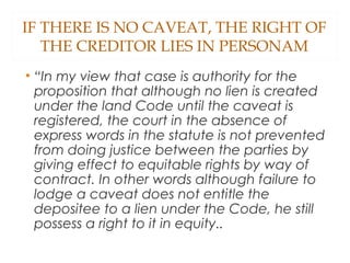 IF THERE IS NO CAVEAT, THE RIGHT OF
THE CREDITOR LIES IN PERSONAM
• “In my view that case is authority for the
proposition that although no lien is created
under the land Code until the caveat is
registered, the court in the absence of
express words in the statute is not prevented
from doing justice between the parties by
giving effect to equitable rights by way of
contract. In other words although failure to
lodge a caveat does not entitle the
depositee to a lien under the Code, he still
possess a right to it in equity..
 