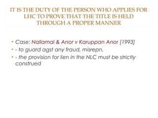 IT IS THE DUTY OF THE PERSON WHO APPLIES FOR
LHC TO PROVE THAT THE TITLE IS HELD
THROUGH A PROPER MANNER
• Case: Nallamal & Anor v Karuppan Anor [1993]
• - to guard agst any fraud, misrepn,
• - the provision for lien in the NLC must be strictly
construed
 