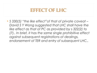 EFFECT OF LHC
• S 330(5) “the like effect”of that of private caveat –
David S Y Wong suggested that LHC shall have the
like effect as that of PC as provided by s 322(2) to
(7).. In brief, it has the same single prohibitive effect
against subsequent registrations of dealings,
endorsement of TER and entry of subsequent LHC..
 