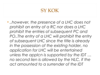 SY KOK
• ..however, the presence of a LHC does not
prohibit an entry of a RC nor does a LHC
prohibit the entries of subsequent PC and
PO..The entry of a LHC will prohibit the entry
of subsequent LHC since the title is already
in the possession of the existing holder, no
application for LHC will be entertained
unless the applcn is supported by the IDT …
no second lien is allowed by the NLC, if the
act amounted to a surrender of the IDT
 