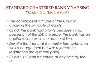 STANDARD CHARTERED BANK V YAP SING
YOKE – SUPER CAVEAT
• The complacent attitude of the Court in
applying the principle of equity
• Ct hd: the bank had priority because it had
possession of the IDT, therefore, the bank has an
equitable interest in the nature of lien.
• Despite the fact that the earlier form submitted
was a charge form but was rejected for
registration (no quit rent paid)
• Ct hd : LHC can be entere at any time by the
LH
 