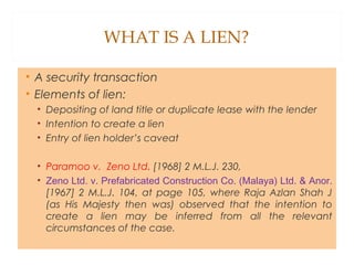 WHAT IS A LIEN?
• A security transaction
• Elements of lien:
• Depositing of land title or duplicate lease with the lender
• Intention to create a lien
• Entry of lien holder’s caveat
• Paramoo v. Zeno Ltd. [1968] 2 M.L.J. 230,
• Zeno Ltd. v. Prefabricated Construction Co. (Malaya) Ltd. & Anor.
[1967] 2 M.L.J. 104, at page 105, where Raja Azlan Shah J
(as His Majesty then was) observed that the intention to
create a lien may be inferred from all the relevant
circumstances of the case.
 