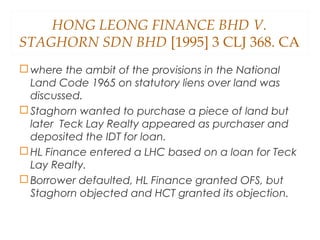 HONG LEONG FINANCE BHD V.
STAGHORN SDN BHD [1995] 3 CLJ 368. CA
 where the ambit of the provisions in the National
Land Code 1965 on statutory liens over land was
discussed.
 Staghorn wanted to purchase a piece of land but
later Teck Lay Realty appeared as purchaser and
deposited the IDT for loan.
 HL Finance entered a LHC based on a loan for Teck
Lay Realty.
 Borrower defaulted, HL Finance granted OFS, but
Staghorn objected and HCT granted its objection.
 