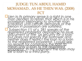 JUDGE: TUN ABDUL HAMID
MOHAMAD.. AS HE THEN WAS. (2008)
FCT
Lien in its primary sense is a right in one
man (lender) to retain that which is in his
possession belonging to another man
(creditor) until certain demands of the
person in possession are satisfied.
 Subsection (1) of s. 281 speaks of the
registered proprietor depositing his issue
document of title "as security for a loan"
but does not specify the borrower and
neither does it restrict the loan to a loan
to the registered proprietor. I could see
no reason for construing the loan to
mean only a loan to the registered
proprietor. In my judgment the loan may
be a loan to a third party.
 