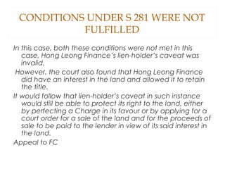 CONDITIONS UNDER S 281 WERE NOT
FULFILLED
In this case, both these conditions were not met in this
case, Hong Leong Finance’s lien-holder’s caveat was
invalid.
However, the court also found that Hong Leong Finance
did have an interest in the land and allowed it to retain
the title.
It would follow that lien-holder’s caveat in such instance
would still be able to protect its right to the land, either
by perfecting a Charge in its favour or by applying for a
court order for a sale of the land and for the proceeds of
sale to be paid to the lender in view of its said interest in
the land.
Appeal to FC
 