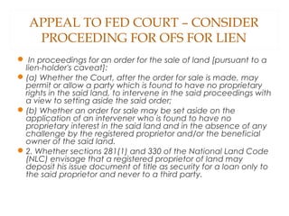 APPEAL TO FED COURT – CONSIDER
PROCEEDING FOR OFS FOR LIEN
 In proceedings for an order for the sale of land [pursuant to a
lien-holder's caveat]:
(a) Whether the Court, after the order for sale is made, may
permit or allow a party which is found to have no proprietary
rights in the said land, to intervene in the said proceedings with
a view to setting aside the said order;
(b) Whether an order for sale may be set aside on the
application of an intervener who is found to have no
proprietary interest in the said land and in the absence of any
challenge by the registered proprietor and/or the beneficial
owner of the said land.
2. Whether sections 281(1) and 330 of the National Land Code
(NLC) envisage that a registered proprietor of land may
deposit his issue document of title as security for a loan only to
the said proprietor and never to a third party.
 