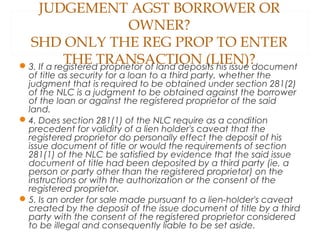 JUDGEMENT AGST BORROWER OR
OWNER?
SHD ONLY THE REG PROP TO ENTER
THE TRANSACTION (LIEN)?3. If a registered proprietor of land deposits his issue document
of title as security for a loan to a third party, whether the
judgment that is required to be obtained under section 281(2)
of the NLC is a judgment to be obtained against the borrower
of the loan or against the registered proprietor of the said
land.
4. Does section 281(1) of the NLC require as a condition
precedent for validity of a lien holder's caveat that the
registered proprietor do personally effect the deposit of his
issue document of title or would the requirements of section
281(1) of the NLC be satisfied by evidence that the said issue
document of title had been deposited by a third party (ie, a
person or party other than the registered proprietor) on the
instructions or with the authorization or the consent of the
registered proprietor.
5. Is an order for sale made pursuant to a lien-holder's caveat
created by the deposit of the issue document of title by a third
party with the consent of the registered proprietor considered
to be illegal and consequently liable to be set aside.
 