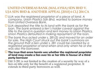 UNITED OVERSEAS BANK (MALAYSIA) SDN BHD V.
UJA SDN BHD & ANOTHER APPEAL [2010] 6 CLJ 204 CA
 UJA was the registered proprietor of a piece of land. A
company, Union Plastics Sdn Bhd, wanted to borrow money
from United Overseas Bank.
 UJA deposited the title to its land with the bank as for the
loan. The bank entered a lien’s holder caveat against the
title to the land in question and lent money to Union Plastics.
Union Plastics defaulted in making repayment of the loan.
 The bank thus acted under s. 281(2) and moved for an order
for sale. The High Court struck out the bank’s summons on
the ground that a lien under s. 281 could be created by a
registered proprietor of land when and only when he or she
was also the borrower.
 The issue that arose herein was whether the registered proprietor
of land may create a lien over his or her title in favour of a third
party borrower
 Hd: S 281 is not limited to the creation of a security by way of a
lien on title only for the benefit of a registered proprietor. It
extends to third party borrowers as well.
 