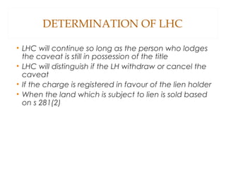 DETERMINATION OF LHC
• LHC will continue so long as the person who lodges
the caveat is still in possession of the title
• LHC will distinguish if the LH withdraw or cancel the
caveat
• If the charge is registered in favour of the lien holder
• When the land which is subject to lien is sold based
on s 281(2)
 