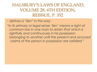 HALSBURY’S LAWS OF ENGLAND,
VOLUME 28, 4TH EDITION,
REISSUE, P. 352
• defines a “lien” in this way:
“In its primary or legal sense ‘lien’ means a right at
common law in one man to retain that which is
rightfully and continuously in his possession
belonging to another until the present and accrued
claims of the person in possession are satisfied.”
 