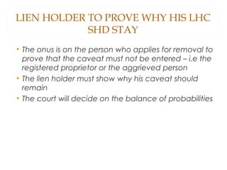 LIEN HOLDER TO PROVE WHY HIS LHC
SHD STAY
• The onus is on the person who applies for removal to
prove that the caveat must not be entered – i.e the
registered proprietor or the aggrieved person
• The lien holder must show why his caveat should
remain
• The court will decide on the balance of probabilities
 