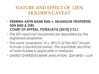 NATURE AND EFFECT OF LIEN
HOLDER’S CAVEAT
• PERWIRA AFFIN BANK BHD v. SELANGOR PROPERTIES
SDN BHD & ORS
COURT OF APPEAL, PUTRAJAYA [2010] 3 CLJ
• The IDT need not necessarily be deposited by the
registered proprietor
• The word ‘proprietor’ in s. 281(1) of the NLC should
include a beneficial owner. The equitable doctrine
of bare trustee is applicable in Malaysia
• UNITED OVERSEAS BANK (MALAYSIA) SDN BHD v UJA
 