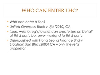 WHO CAN ENTER LHC?
• Who can enter a lien?
• United Overseas Bank v Uja (2010) CA
• Issue: w/er a reg’d owner can create lien on behalf
of third party borrower – extend to third party
• Distinguished with Hong Leong Finance Bhd v
Staghorn Sdn Bhd [2005] CA – only the re’g
proprietor
 