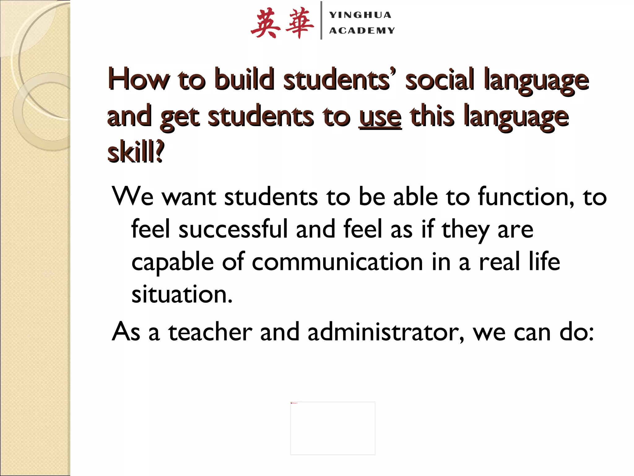How to build students’ social language and get students to  use  this language skill? We want students to be able to function, to feel successful and feel as if they are capable of communication in a real life situation. As a teacher and administrator, we can do: 