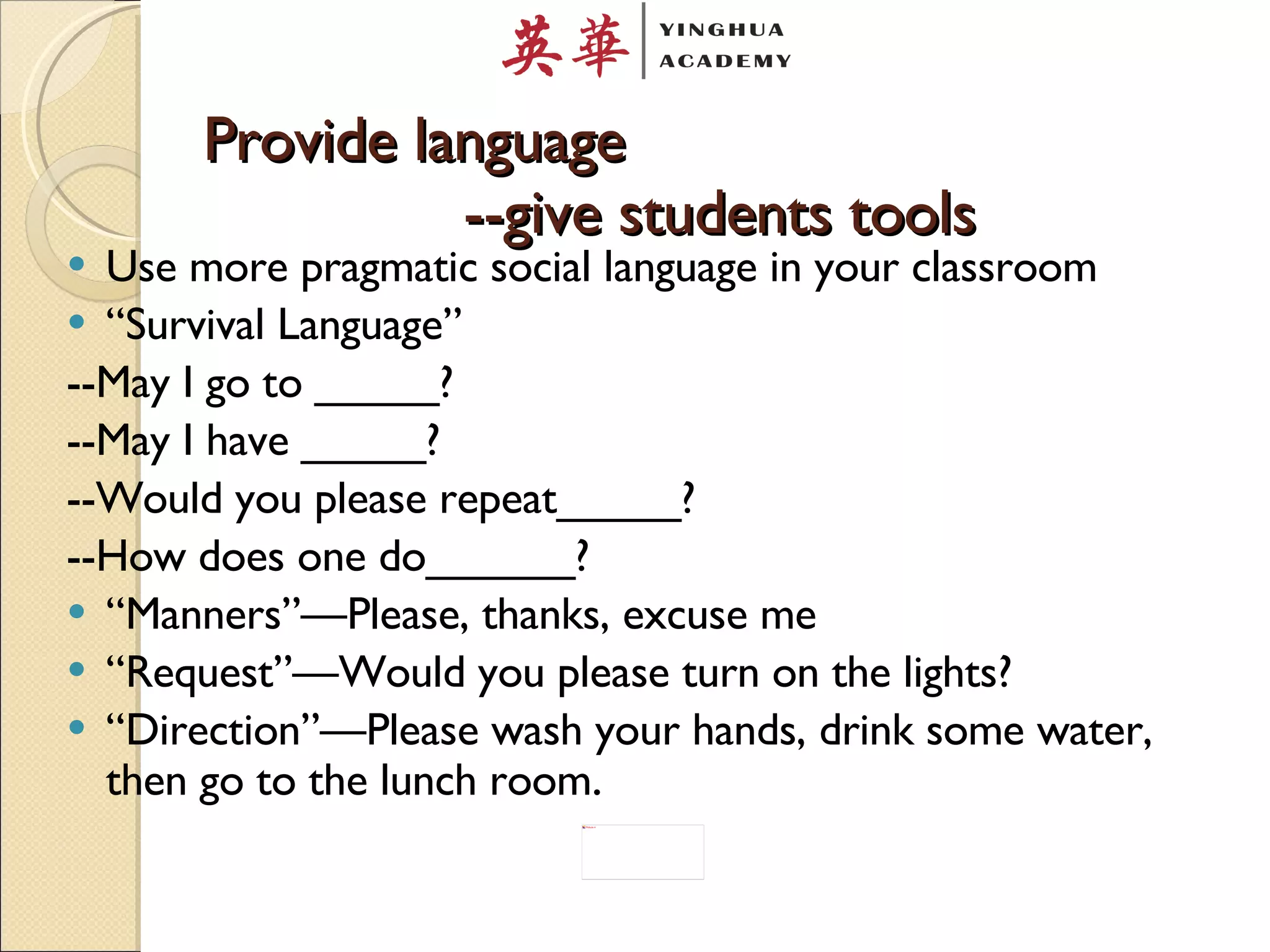 Provide language   --give students tools Use more pragmatic social language in your classroom “ Survival Language”  --May I go to _____? --May I have _____? --Would you please repeat_____? --How does one do______? “ Manners”—Please, thanks, excuse me “ Request”—Would you please turn on the lights? “ Direction”—Please wash your hands, drink some water, then go to the lunch room .  