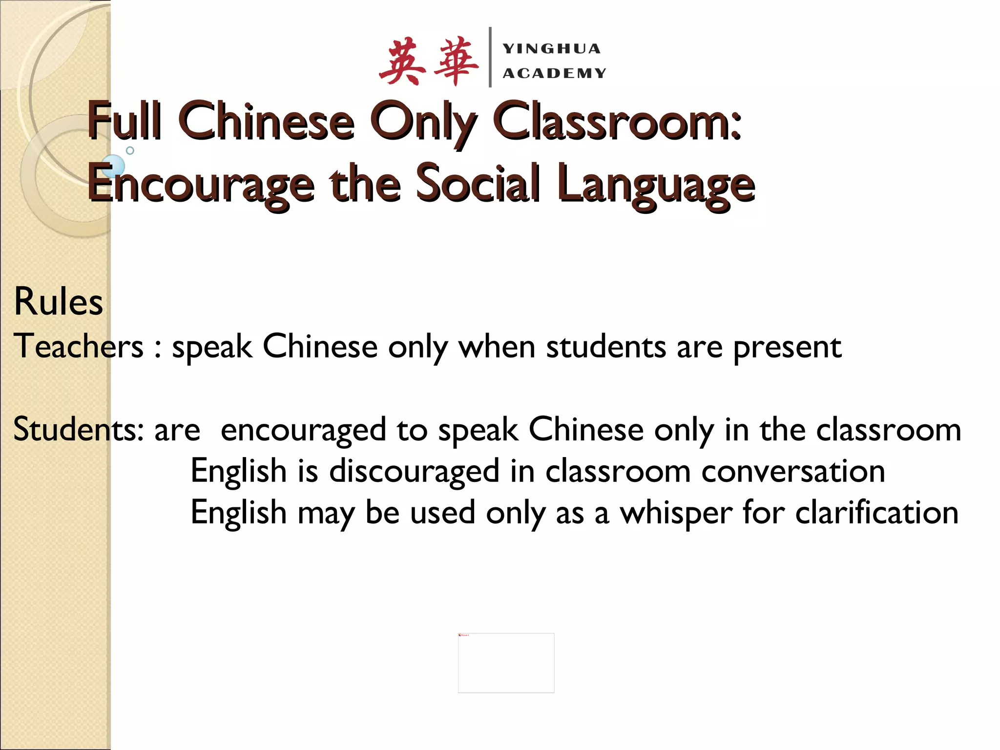 Full Chinese Only Classroom: Encourage the Social Language Rules Teachers : speak Chinese only when students are present Students: are  encouraged to speak Chinese only in the classroom English is discouraged in classroom conversation English may be used only as a whisper for clarification 
