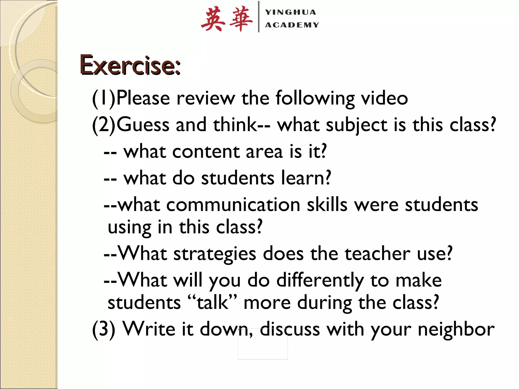 Exercise: (1)Please review the following video (2)Guess and think-- what subject is this class? -- what content area is it? -- what do students learn? --what communication skills were students using in this class? --What strategies does the teacher use? --What will you do differently to make students “talk” more during the class?  (3) Write it down, discuss with your neighbor 