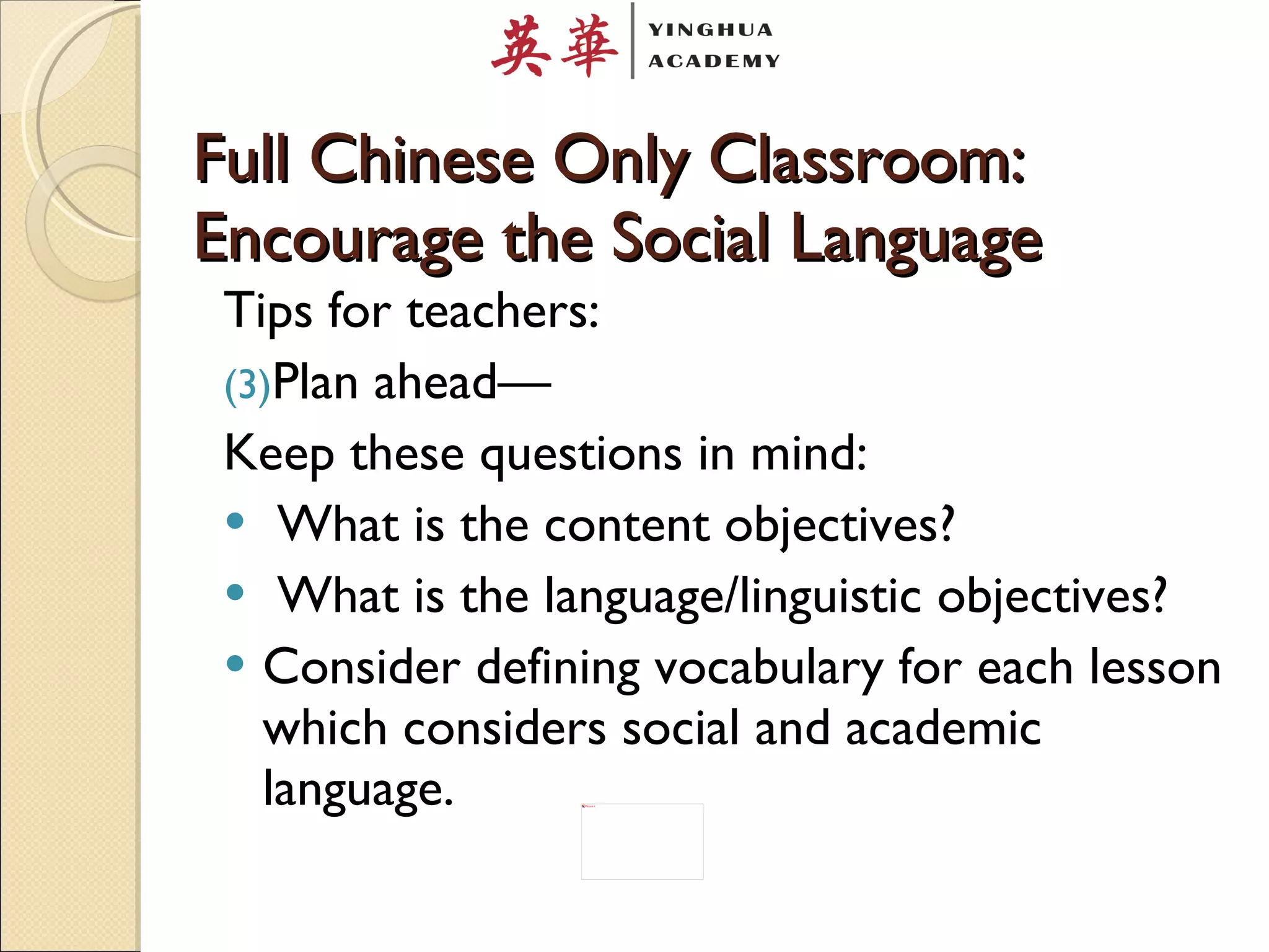 Full Chinese Only Classroom: Encourage the Social Language Tips for teachers: Plan ahead— Keep these questions in mind: What is the content objectives? What is the language/linguistic objectives?  Consider defining vocabulary for each lesson which considers social and academic language.  