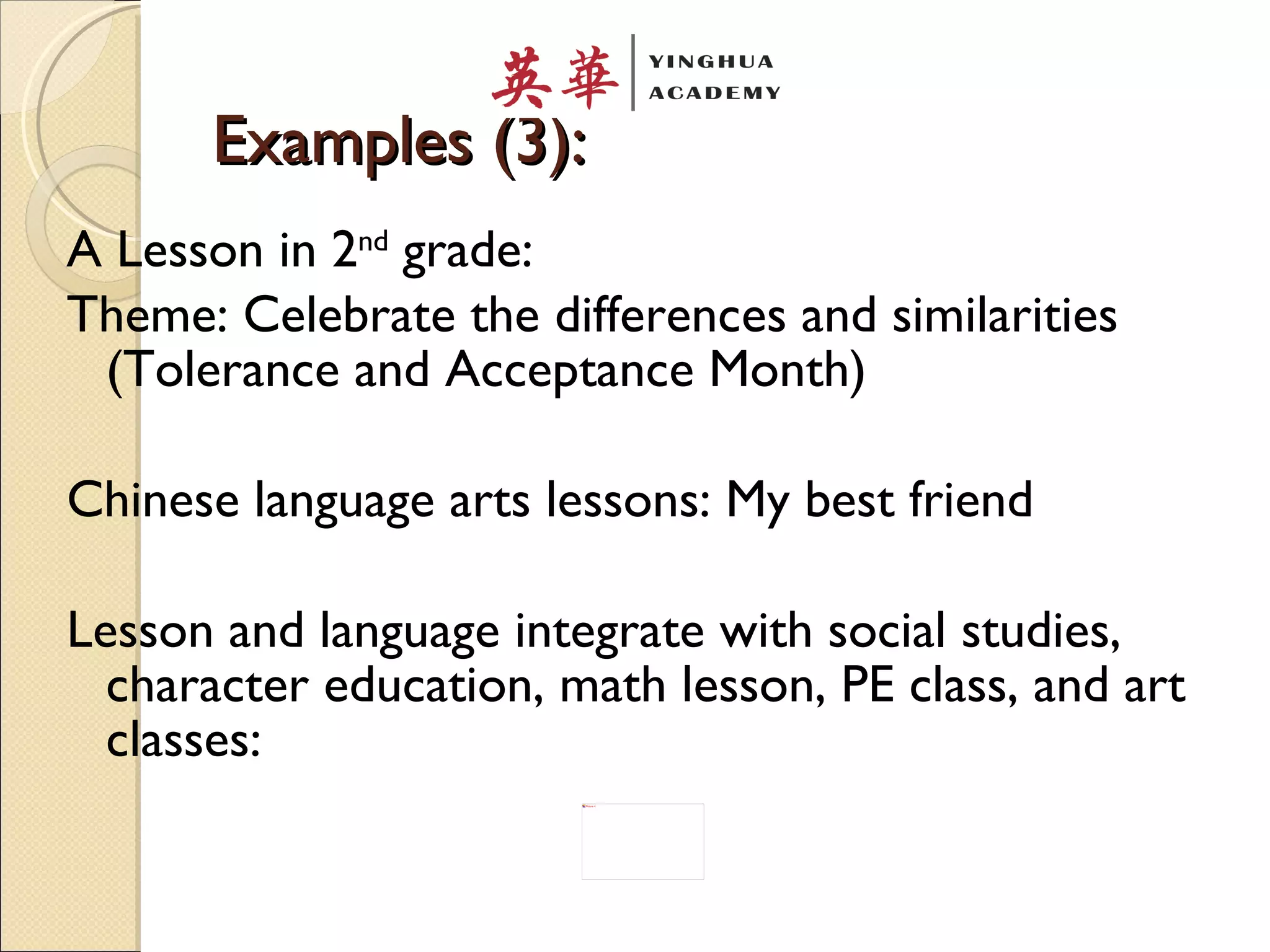 Examples (3): A Lesson in 2 nd  grade: Theme: Celebrate the differences and similarities (Tolerance and Acceptance Month) Chinese language arts lessons: My best friend Lesson and language integrate with social studies, character education, math lesson, PE class, and art classes: 
