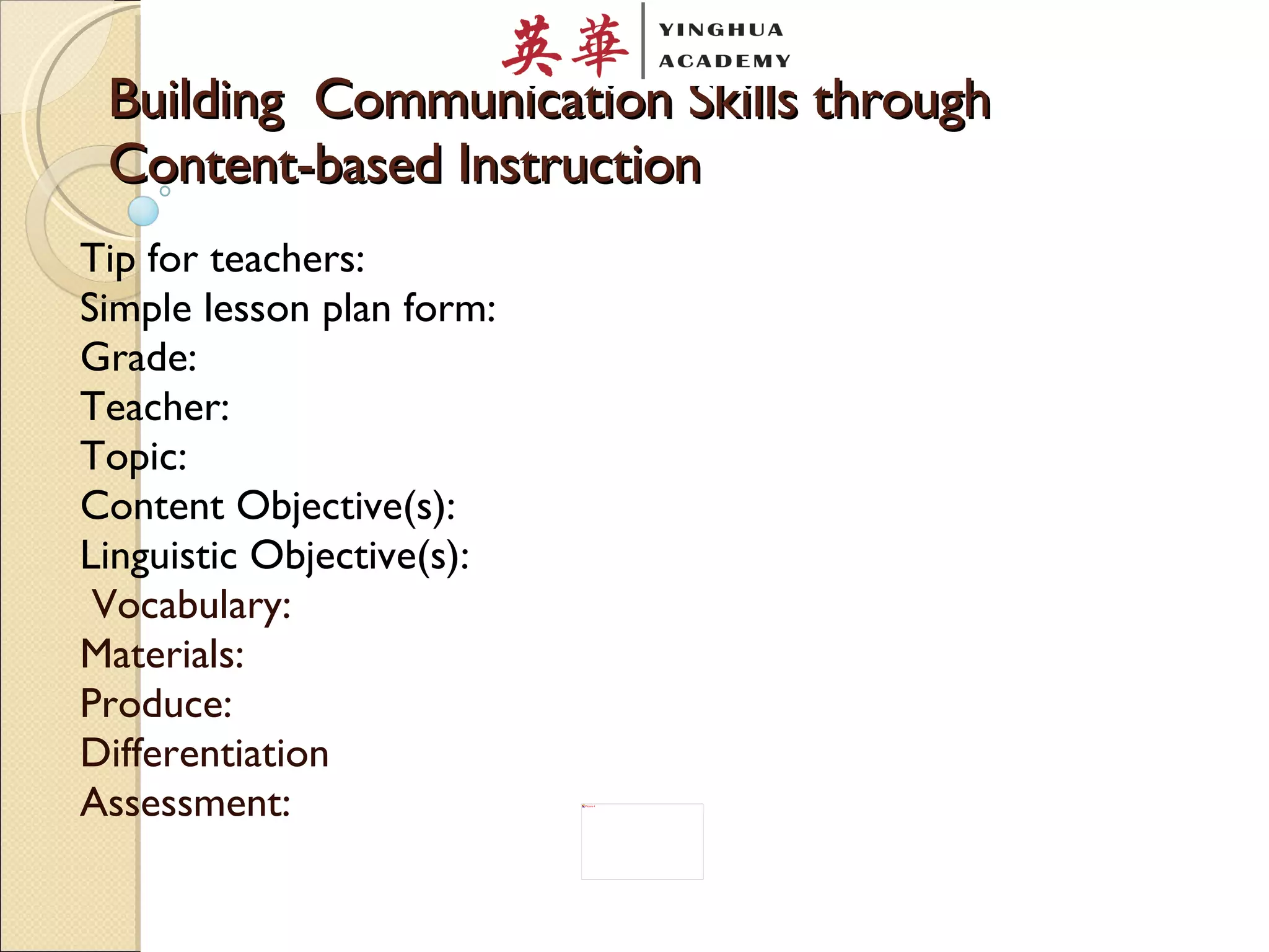 Building  Communication Skills through Content-based Instruction Tip for teachers: Simple lesson plan form: Grade: Teacher: Topic: Content Objective(s): Linguistic Objective(s):  Vocabulary:  Materials: Produce: Differentiation Assessment: 