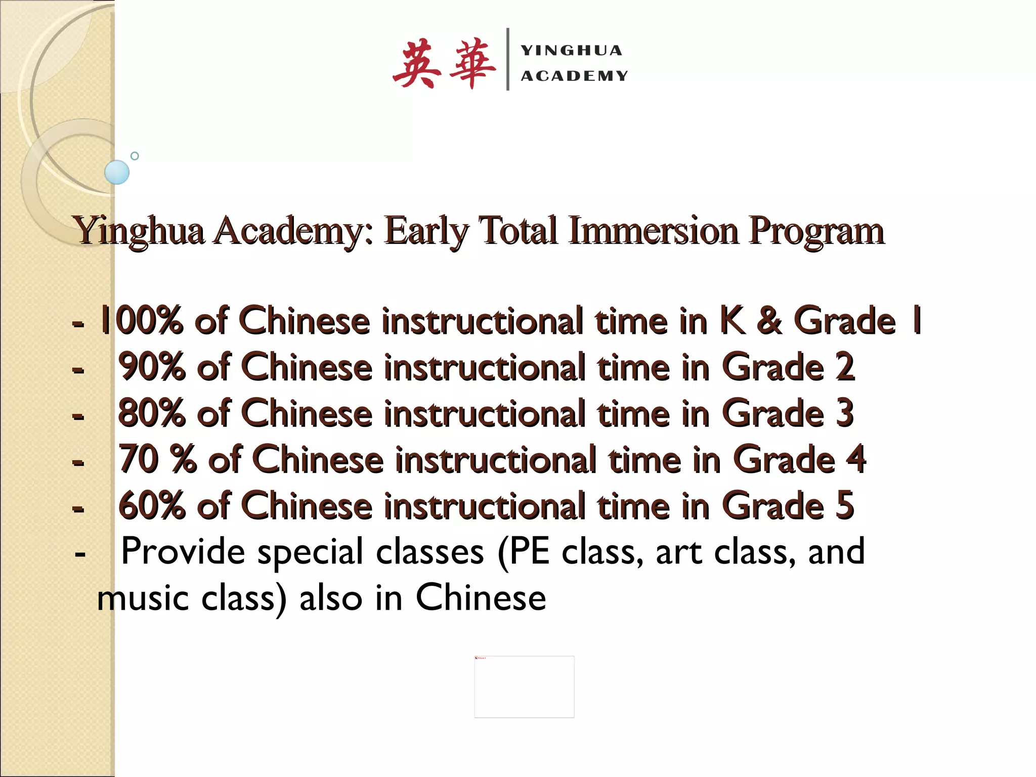 Yinghua Academy: Early Total Immersion Program - 100% of Chinese instructional time in K & Grade 1 -  90% of Chinese instructional time in Grade 2  -  80% of Chinese instructional time in Grade 3 -  70 % of Chinese instructional time in Grade 4  -  60% of Chinese instructional time in Grade 5   -  Provide special classes (PE class, art class, and  music class) also in Chinese  