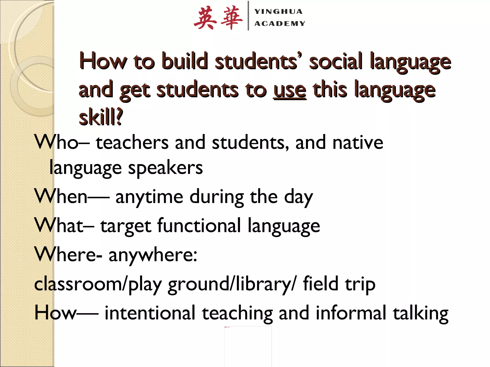 How to build students’ social language and get students to  use  this language skill? Who– teachers and students, and native language speakers When— anytime during the day What– target functional language Where- anywhere:  classroom/play ground/library/ field trip  How— intentional teaching and informal talking 