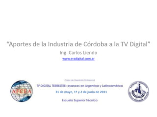 “Aportes de la Industria de Córdoba a la TV Digital”
                   Ing. Carlos Liendo
                     www.eradigital.com.ar




                 31 de mayo, 1º y 2 de junio de 2011
 