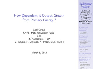 How Dependent is
Output Growth
from Primary
Energy ?
Gael Giraud
CNRS, PSE,
University Paris I
and
Z. Kahraman ,
TSP
V. Acurio, F.
McIsaac, N. Pham,
CES, Paris I
I. Why is this
relationship
important ?
I.1. Kaya’s
equation
I. Why is this
relationship
important ?
I.2. Why is this
relationship
ignored ?
II. The empirical
estimation
II.1. A PMG
approach
II. The empirical
estimation
III. The Bayesian
estimation of a
DSGE model
Household
The stochastic
discount factor
Firms
How Dependent is Output Growth
from Primary Energy ?
Gael Giraud
CNRS, PSE, University Paris I
and
Z. Kahraman , TSP
V. Acurio, F. McIsaac, N. Pham, CES, Paris I
March 6, 2014
 