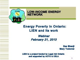 11
LOW-INCOME ENERGYLOW-INCOME ENERGY
NETWORKNETWORK
Energy Poverty in Ontario:
LIEN and its work
Webinar
February 21, 2013
Zee Bhanji
Mary Todorow
LIEN is a project funded by Legal Aid Ontario
and supported by ACTO & CELA
 