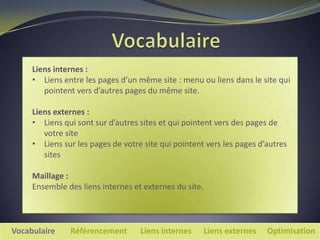 Liens internes :
     • Liens entre les pages d’un même site : menu ou liens dans le site qui
        pointent vers d’autres pages du même site.

     Liens externes :
     • Liens qui sont sur d’autres sites et qui pointent vers des pages de
        votre site
     • Liens sur les pages de votre site qui pointent vers les pages d’autres
        sites

     Maillage :
     Ensemble des liens internes et externes du site.



Vocabulaire    Référencement       Liens internes       Liens externes   Optimisation
 